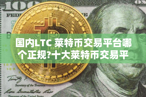 国内LTC 莱特币交易平台哪个正规?十大莱特币交易平台排行榜 国内LTC 莱特币交易平台哪个正规?十大莱特币交易平台排行榜