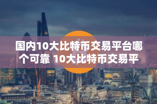 国内10大比特币交易平台哪个可靠 10大比特币交易平台软件排行 国内10大比特币交易平台哪个可靠 10大比特币交易平台软件排行