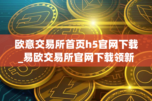 欧意交易所首页h5官网下载_易欧交易所官网下载领新人福利