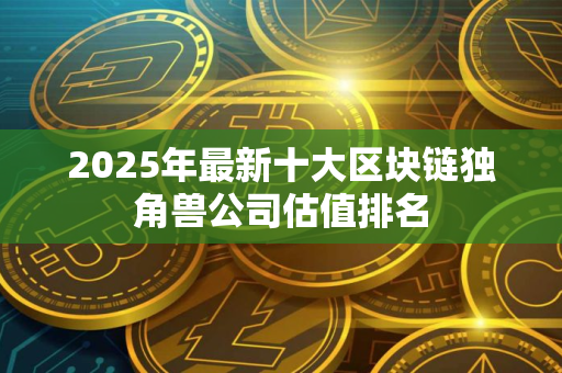 2025年最新十大区块链独角兽公司估值排名