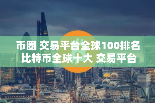 币圈 交易平台全球100排名 比特币全球十大 交易平台