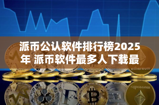 派币公认软件排行榜2025年 派币软件最多人下载最新排名