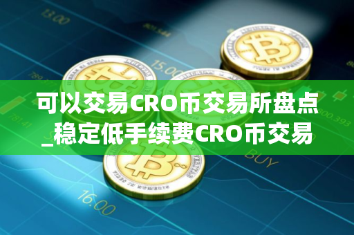可以交易CRO币交易所盘点_稳定低手续费CRO币交易所十大盘点