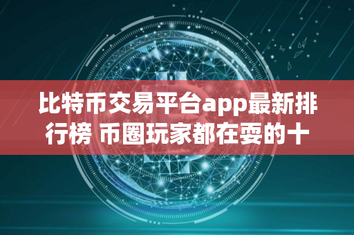 比特币交易平台app最新排行榜 币圈玩家都在耍的十大交易所