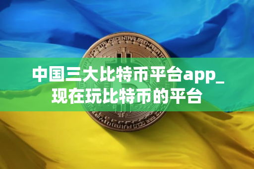 中国三大比特币平台app_现在玩比特币的平台