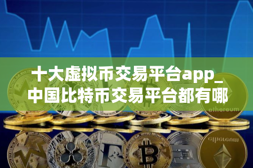 十大虚拟币交易平台app_中国比特币交易平台都有哪些？
