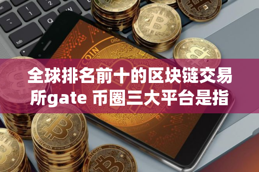 全球排名前十的区块链交易所gate 币圈三大平台是指什么