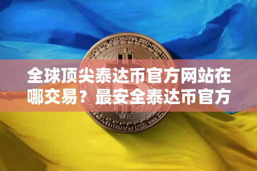 全球顶尖泰达币官方网站在哪交易？最安全泰达币官方网站安卓排行榜