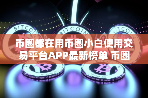 币圈都在用币圈小白使用交易平台APP最新榜单 币圈都在用币圈客户端安全稳定说明