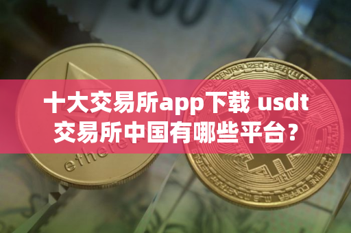 十大交易所app下载 usdt交易所中国有哪些平台？