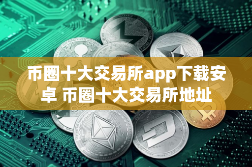 币圈十大交易所app下载安卓 币圈十大交易所地址