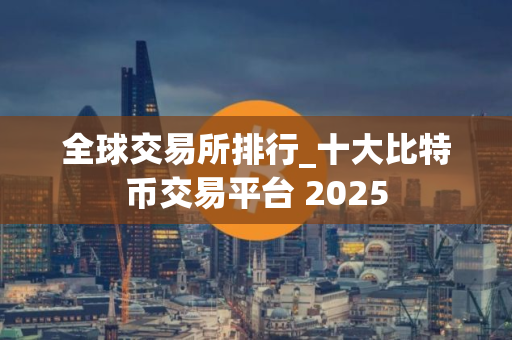 全球交易所排行_十大比特币交易平台 2025