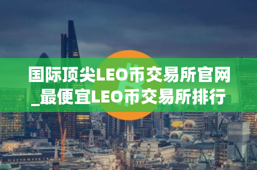 国际顶尖LEO币交易所官网_最便宜LEO币交易所排行榜2025年