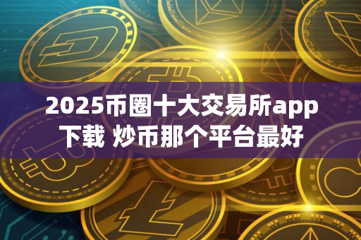 2025币圈十大交易所app下载 炒币那个平台最好