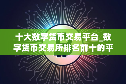 十大数字货币交易平台_数字货币交易所排名前十的平台推荐