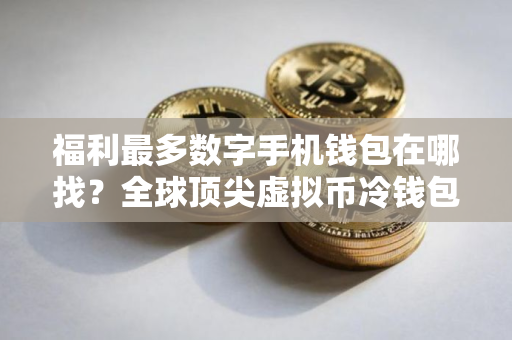 福利最多数字手机钱包在哪找？全球顶尖虚拟币冷钱包最新排名