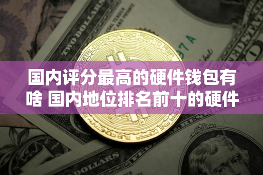 国内评分最高的硬件钱包有啥 国内地位排名前十的硬件钱包排行榜