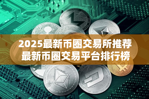2025最新币圈交易所推荐 最新币圈交易平台排行榜