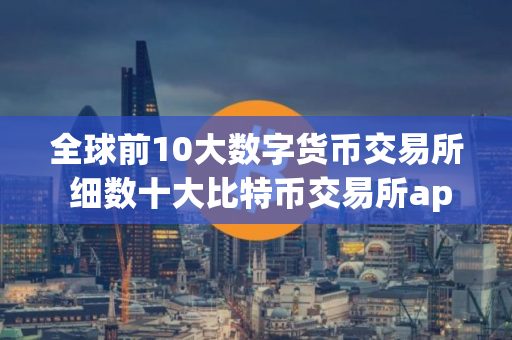 全球前10大数字货币交易所 细数十大比特币交易所app排行榜
