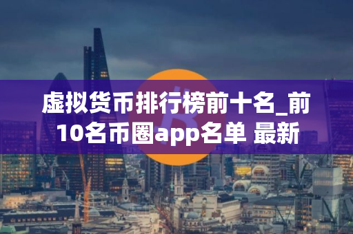 虚拟货币排行榜前十名_前10名币圈app名单 最新