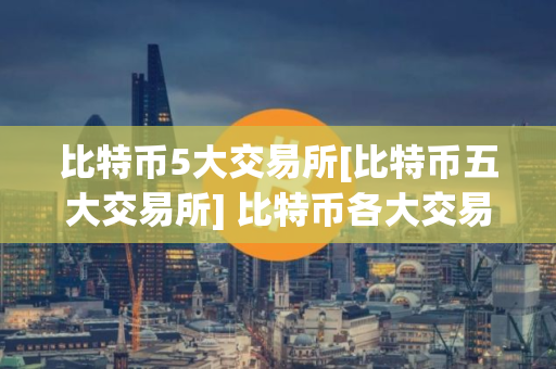 比特币5大交易所[比特币五大交易所] 比特币各大交易所