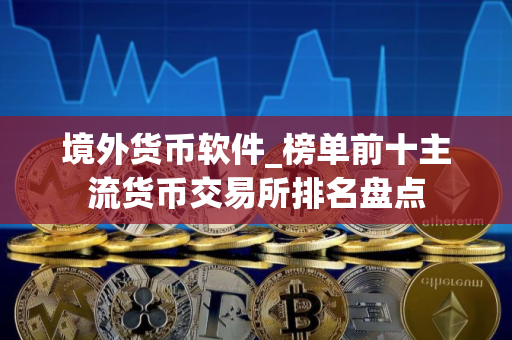 境外货币软件_榜单前十主流货币交易所排名盘点