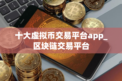 十大虚拟币交易平台app_区块链交易平台 十大虚拟币交易平台app_区块链交易平台