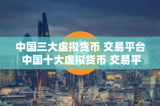 中国三大虚拟货币 交易平台 中国十大虚拟货币 交易平台排名