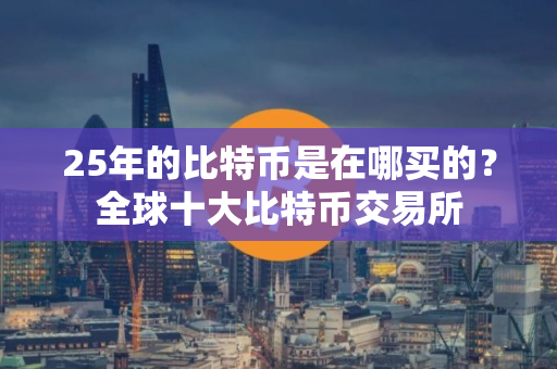 25年的比特币是在哪买的？全球十大比特币交易所