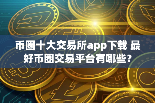 币圈十大交易所app下载 最好币圈交易平台有哪些？