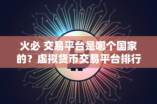 火必 交易平台是哪个国家的？虚拟货币交易平台排行介绍