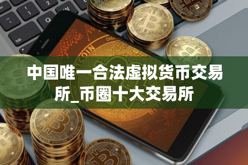 中国唯一合法虚拟货币交易所_币圈十大交易所