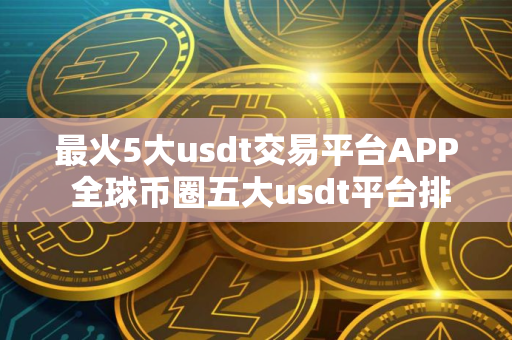 最火5大usdt交易平台APP 全球币圈五大usdt平台排行榜有哪些？国内知名