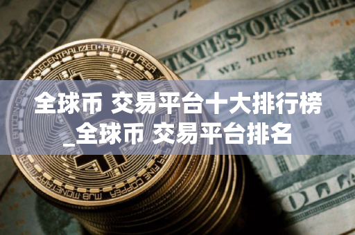 全球币 交易平台十大排行榜_全球币 交易平台排名