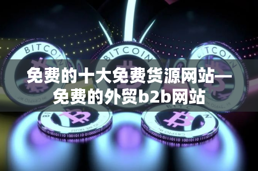 免费的十大免费货源网站—免费的外贸b2b网站