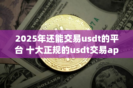 2025年还能交易usdt的平台 十大正规的usdt交易app排行榜