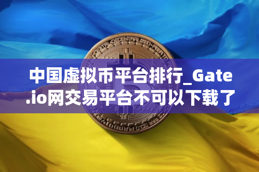 中国虚拟币平台排行_Gate.io网交易平台不可以下载了吗?