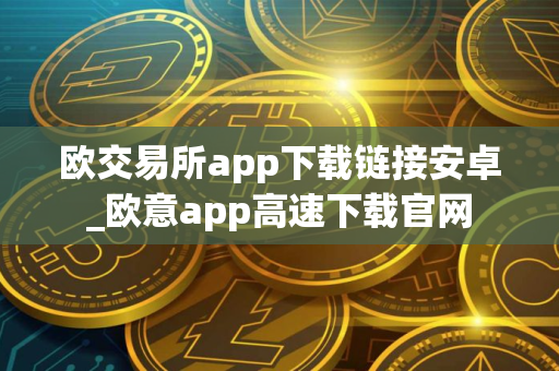 欧交易所app下载链接安卓_欧意app高速下载官网