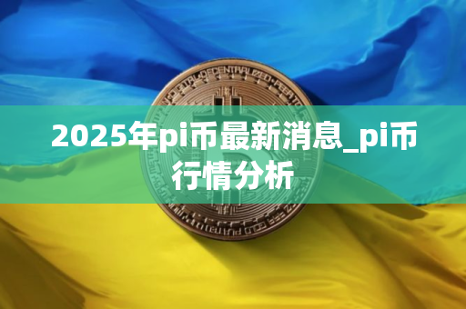 2025年pi币最新消息_pi币行情分析 2025年pi币最新消息_pi币行情分析