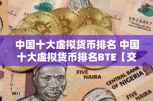 中国十大虚拟货币排名 中国十大虚拟货币排名BTE【交易所okx】