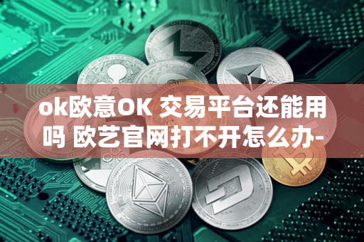 ok欧意OK 交易平台还能用吗 欧艺官网打不开怎么办-