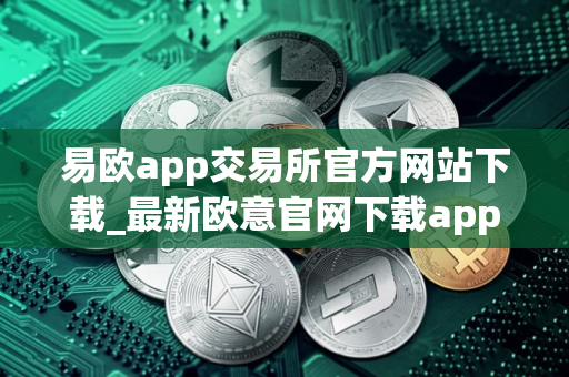 易欧app交易所官方网站下载_最新欧意官网下载app交易所