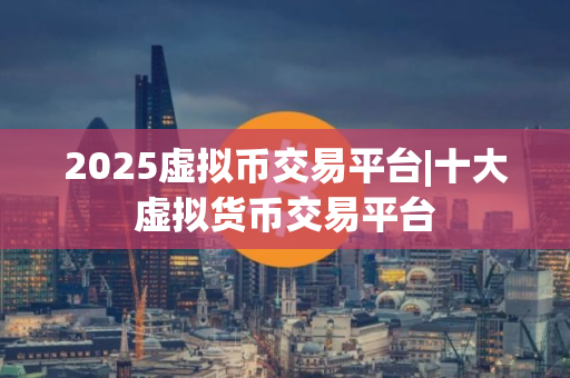 2025虚拟币交易平台|十大虚拟货币交易平台