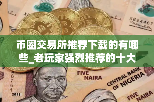 币圈交易所推荐下载的有哪些_老玩家强烈推荐的十大币圈交易所值得使用