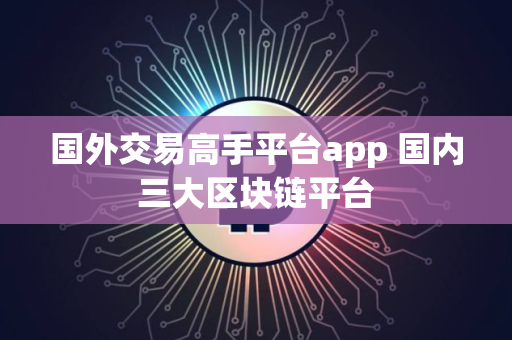 国外交易高手平台app 国内三大区块链平台 国外交易高手平台app 国内三大区块链平台