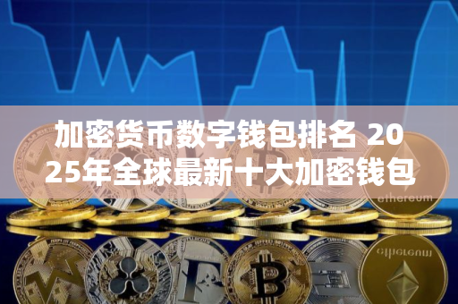 加密货币数字钱包排名 2025年全球最新十大加密钱包排行榜