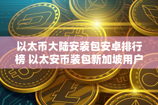 以太币大陆安装包安卓排行榜 以太安币装包新加坡用户量排名