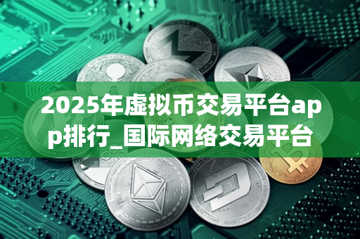 2025年虚拟币交易平台app排行_国际网络交易平台 2025年虚拟币交易平台app排行_国际网络交易平台