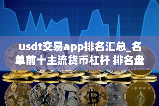 usdt交易app排名汇总_名单前十主流货币杠杆 排名盘点