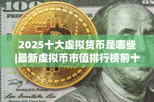 2025十大虚拟货币是哪些|最新虚拟币市值排行榜前十